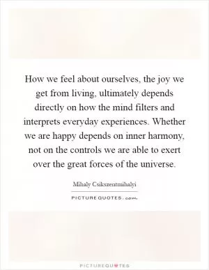 How we feel about ourselves, the joy we get from living, ultimately depends directly on how the mind filters and interprets everyday experiences. Whether we are happy depends on inner harmony, not on the controls we are able to exert over the great forces of the universe Picture Quote #1