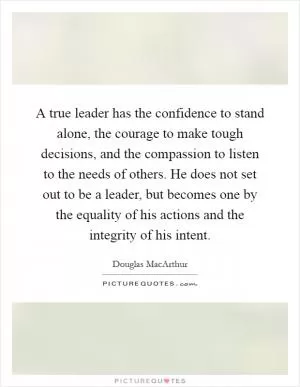 A true leader has the confidence to stand alone, the courage to make tough decisions, and the compassion to listen to the needs of others. He does not set out to be a leader, but becomes one by the equality of his actions and the integrity of his intent Picture Quote #1