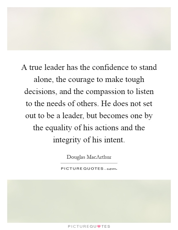 A true leader has the confidence to stand alone, the courage to make tough decisions, and the compassion to listen to the needs of others. He does not set out to be a leader, but becomes one by the equality of his actions and the integrity of his intent Picture Quote #1