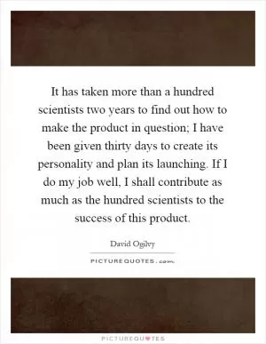 It has taken more than a hundred scientists two years to find out how to make the product in question; I have been given thirty days to create its personality and plan its launching. If I do my job well, I shall contribute as much as the hundred scientists to the success of this product Picture Quote #1