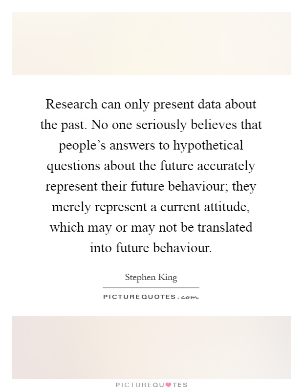 Research can only present data about the past. No one seriously believes that people's answers to hypothetical questions about the future accurately represent their future behaviour; they merely represent a current attitude, which may or may not be translated into future behaviour Picture Quote #1
