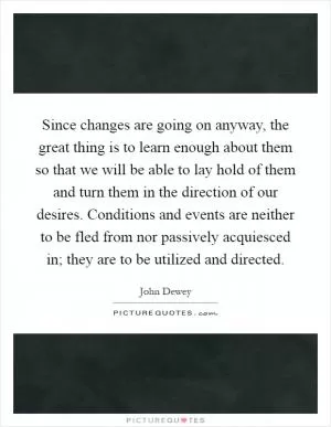 Since changes are going on anyway, the great thing is to learn enough about them so that we will be able to lay hold of them and turn them in the direction of our desires. Conditions and events are neither to be fled from nor passively acquiesced in; they are to be utilized and directed Picture Quote #1