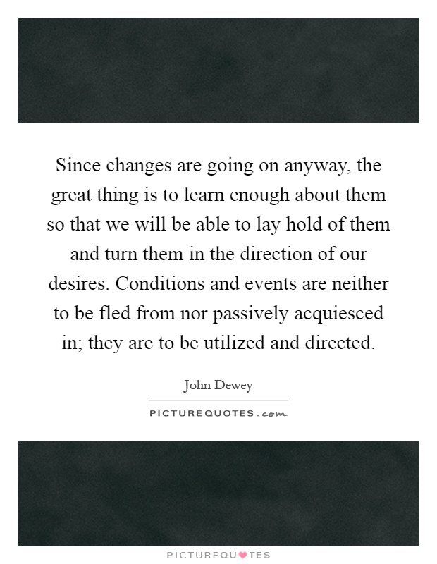 Since changes are going on anyway, the great thing is to learn enough about them so that we will be able to lay hold of them and turn them in the direction of our desires. Conditions and events are neither to be fled from nor passively acquiesced in; they are to be utilized and directed Picture Quote #1