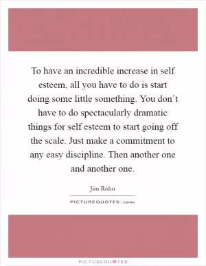 To have an incredible increase in self esteem, all you have to do is start doing some little something. You don’t have to do spectacularly dramatic things for self esteem to start going off the scale. Just make a commitment to any easy discipline. Then another one and another one Picture Quote #1