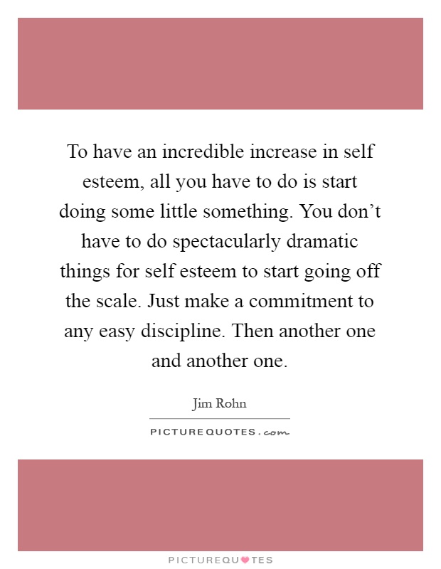 To have an incredible increase in self esteem, all you have to do is start doing some little something. You don't have to do spectacularly dramatic things for self esteem to start going off the scale. Just make a commitment to any easy discipline. Then another one and another one Picture Quote #1