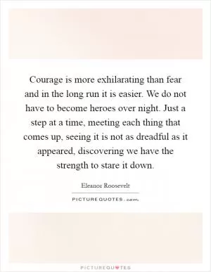 Courage is more exhilarating than fear and in the long run it is easier. We do not have to become heroes over night. Just a step at a time, meeting each thing that comes up, seeing it is not as dreadful as it appeared, discovering we have the strength to stare it down Picture Quote #1