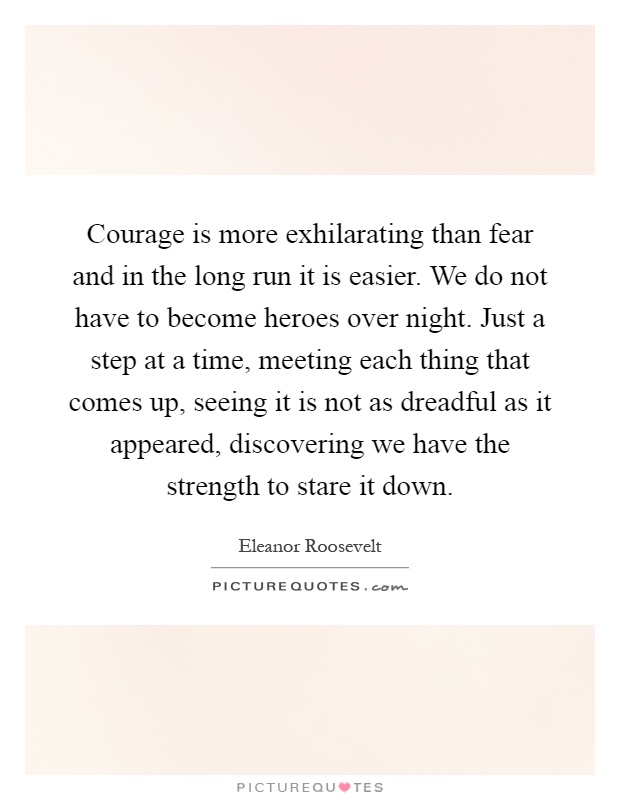 Courage is more exhilarating than fear and in the long run it is easier. We do not have to become heroes over night. Just a step at a time, meeting each thing that comes up, seeing it is not as dreadful as it appeared, discovering we have the strength to stare it down Picture Quote #1