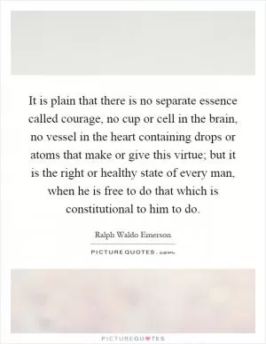 It is plain that there is no separate essence called courage, no cup or cell in the brain, no vessel in the heart containing drops or atoms that make or give this virtue; but it is the right or healthy state of every man, when he is free to do that which is constitutional to him to do Picture Quote #1