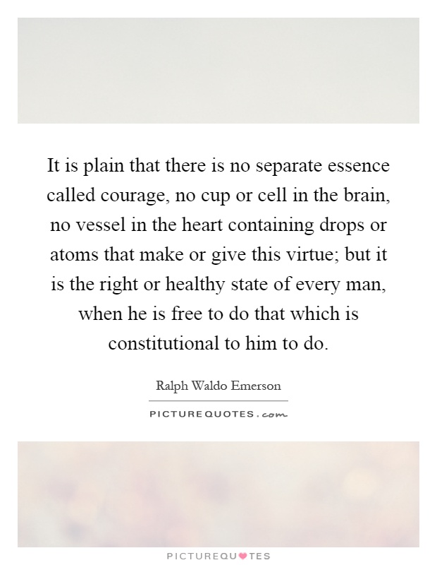 It is plain that there is no separate essence called courage, no cup or cell in the brain, no vessel in the heart containing drops or atoms that make or give this virtue; but it is the right or healthy state of every man, when he is free to do that which is constitutional to him to do Picture Quote #1