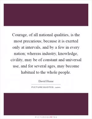 Courage, of all national qualities, is the most precarious; because it is exerted only at intervals, and by a few in every nation; whereas industry, knowledge, civility, may be of constant and universal use, and for several ages, may become habitual to the whole people Picture Quote #1