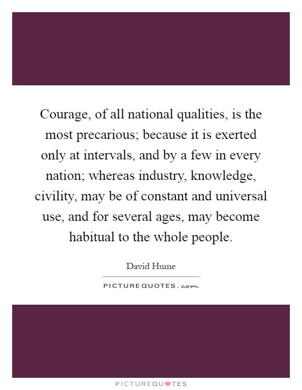 Courage, of all national qualities, is the most precarious; because it is exerted only at intervals, and by a few in every nation; whereas industry, knowledge, civility, may be of constant and universal use, and for several ages, may become habitual to the whole people Picture Quote #1