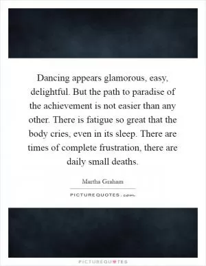 Dancing appears glamorous, easy, delightful. But the path to paradise of the achievement is not easier than any other. There is fatigue so great that the body cries, even in its sleep. There are times of complete frustration, there are daily small deaths Picture Quote #1