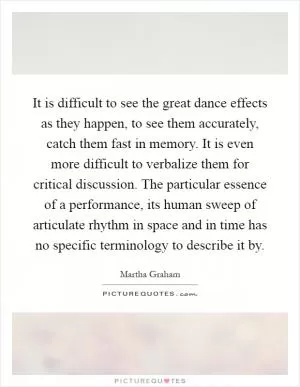 It is difficult to see the great dance effects as they happen, to see them accurately, catch them fast in memory. It is even more difficult to verbalize them for critical discussion. The particular essence of a performance, its human sweep of articulate rhythm in space and in time has no specific terminology to describe it by Picture Quote #1
