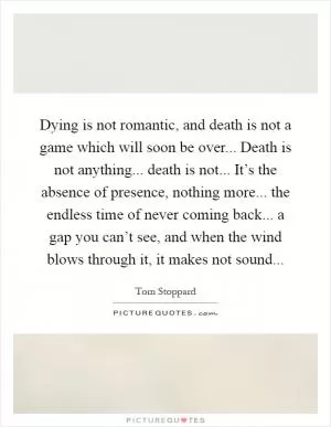 Dying is not romantic, and death is not a game which will soon be over... Death is not anything... death is not... It’s the absence of presence, nothing more... the endless time of never coming back... a gap you can’t see, and when the wind blows through it, it makes not sound Picture Quote #1