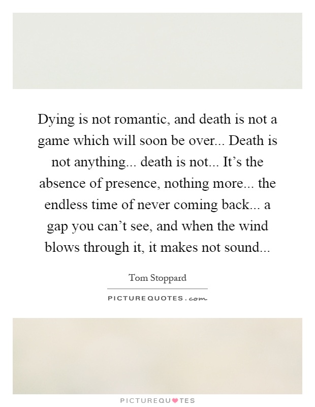 Dying is not romantic, and death is not a game which will soon be over... Death is not anything... death is not... It's the absence of presence, nothing more... the endless time of never coming back... a gap you can't see, and when the wind blows through it, it makes not sound Picture Quote #1