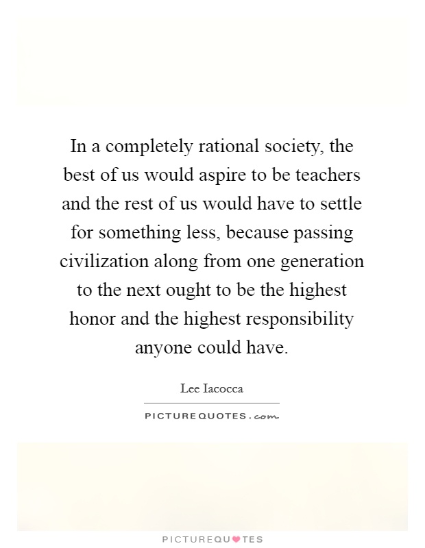 In a completely rational society, the best of us would aspire to be teachers and the rest of us would have to settle for something less, because passing civilization along from one generation to the next ought to be the highest honor and the highest responsibility anyone could have Picture Quote #1