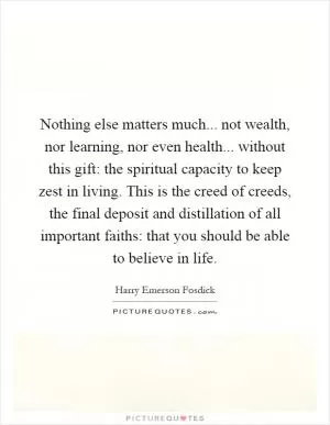 Nothing else matters much... not wealth, nor learning, nor even health... without this gift: the spiritual capacity to keep zest in living. This is the creed of creeds, the final deposit and distillation of all important faiths: that you should be able to believe in life Picture Quote #1