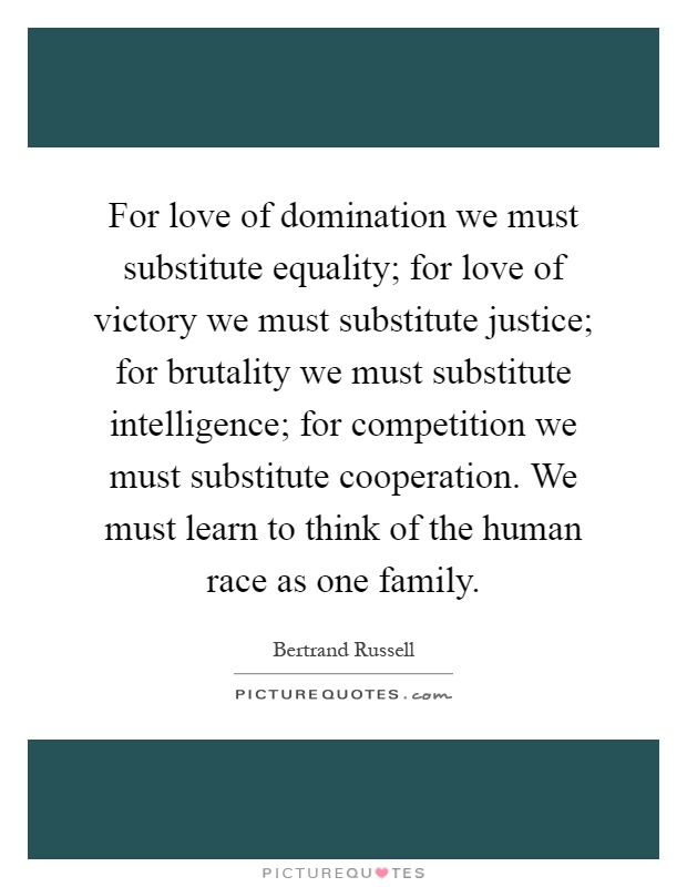 For love of domination we must substitute equality; for love of victory we must substitute justice; for brutality we must substitute intelligence; for competition we must substitute cooperation. We must learn to think of the human race as one family Picture Quote #1