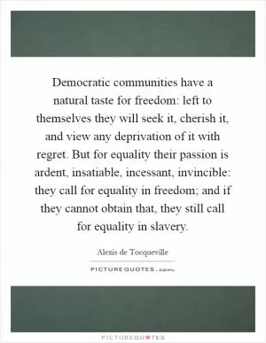 Democratic communities have a natural taste for freedom: left to themselves they will seek it, cherish it, and view any deprivation of it with regret. But for equality their passion is ardent, insatiable, incessant, invincible: they call for equality in freedom; and if they cannot obtain that, they still call for equality in slavery Picture Quote #1