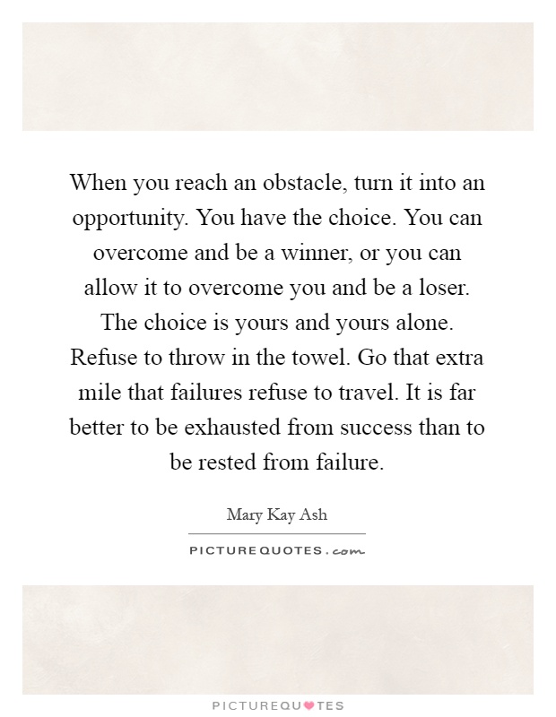 When you reach an obstacle, turn it into an opportunity. You have the choice. You can overcome and be a winner, or you can allow it to overcome you and be a loser. The choice is yours and yours alone. Refuse to throw in the towel. Go that extra mile that failures refuse to travel. It is far better to be exhausted from success than to be rested from failure Picture Quote #1