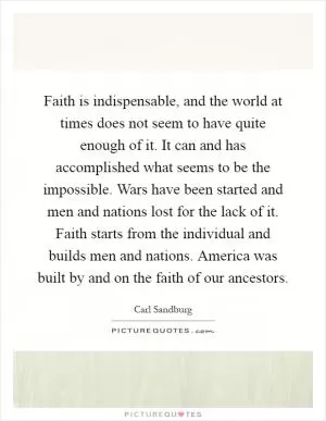 Faith is indispensable, and the world at times does not seem to have quite enough of it. It can and has accomplished what seems to be the impossible. Wars have been started and men and nations lost for the lack of it. Faith starts from the individual and builds men and nations. America was built by and on the faith of our ancestors Picture Quote #1