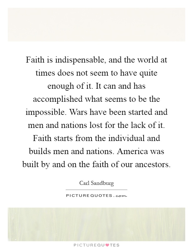 Faith is indispensable, and the world at times does not seem to have quite enough of it. It can and has accomplished what seems to be the impossible. Wars have been started and men and nations lost for the lack of it. Faith starts from the individual and builds men and nations. America was built by and on the faith of our ancestors Picture Quote #1