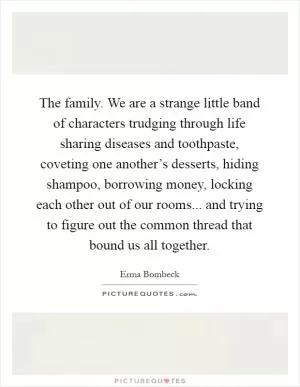 The family. We are a strange little band of characters trudging through life sharing diseases and toothpaste, coveting one another’s desserts, hiding shampoo, borrowing money, locking each other out of our rooms... and trying to figure out the common thread that bound us all together Picture Quote #1