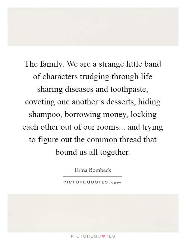 The family. We are a strange little band of characters trudging through life sharing diseases and toothpaste, coveting one another's desserts, hiding shampoo, borrowing money, locking each other out of our rooms... and trying to figure out the common thread that bound us all together Picture Quote #1