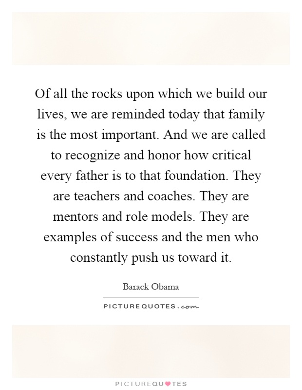 Of all the rocks upon which we build our lives, we are reminded today that family is the most important. And we are called to recognize and honor how critical every father is to that foundation. They are teachers and coaches. They are mentors and role models. They are examples of success and the men who constantly push us toward it Picture Quote #1