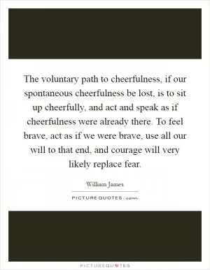 The voluntary path to cheerfulness, if our spontaneous cheerfulness be lost, is to sit up cheerfully, and act and speak as if cheerfulness were already there. To feel brave, act as if we were brave, use all our will to that end, and courage will very likely replace fear Picture Quote #1