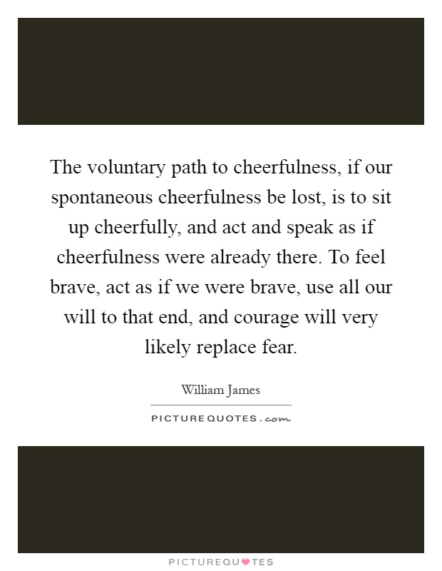 The voluntary path to cheerfulness, if our spontaneous cheerfulness be lost, is to sit up cheerfully, and act and speak as if cheerfulness were already there. To feel brave, act as if we were brave, use all our will to that end, and courage will very likely replace fear Picture Quote #1