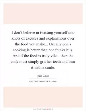 I don’t believe in twisting yourself into knots of excuses and explanations over the food you make... Usually one’s cooking is better than one thinks it is. And if the food is truly vile... then the cook must simply grit her teeth and bear it with a smile Picture Quote #1