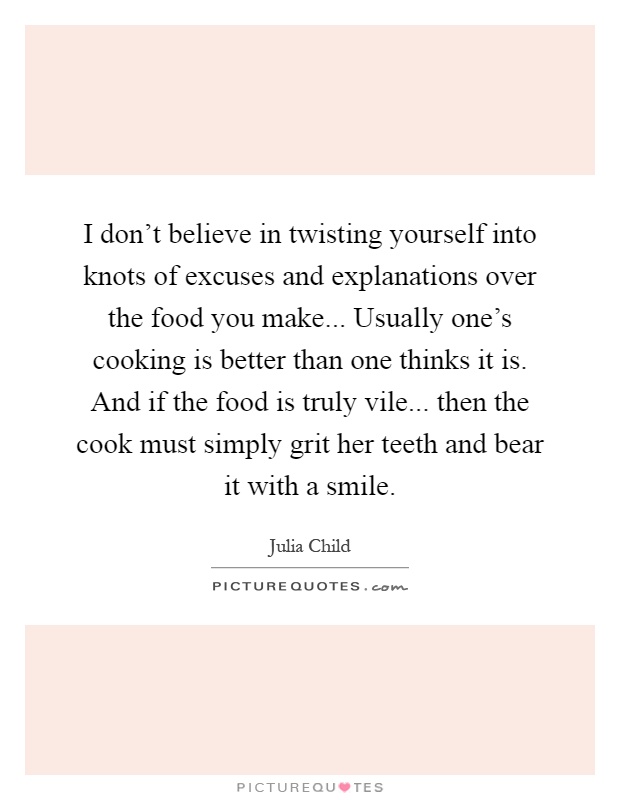 I don't believe in twisting yourself into knots of excuses and explanations over the food you make... Usually one's cooking is better than one thinks it is. And if the food is truly vile... then the cook must simply grit her teeth and bear it with a smile Picture Quote #1