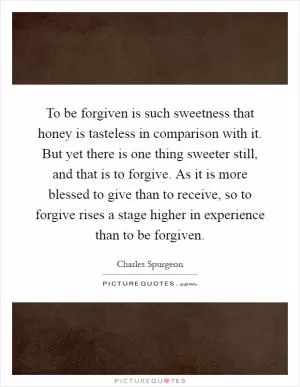 To be forgiven is such sweetness that honey is tasteless in comparison with it. But yet there is one thing sweeter still, and that is to forgive. As it is more blessed to give than to receive, so to forgive rises a stage higher in experience than to be forgiven Picture Quote #1