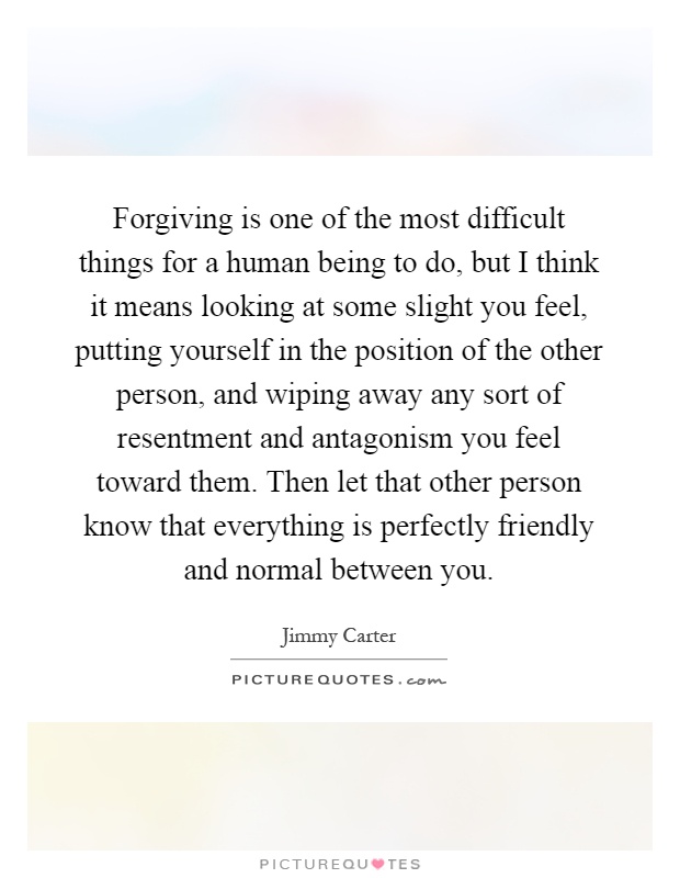 Forgiving is one of the most difficult things for a human being to do, but I think it means looking at some slight you feel, putting yourself in the position of the other person, and wiping away any sort of resentment and antagonism you feel toward them. Then let that other person know that everything is perfectly friendly and normal between you Picture Quote #1