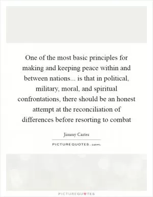 One of the most basic principles for making and keeping peace within and between nations... is that in political, military, moral, and spiritual confrontations, there should be an honest attempt at the reconciliation of differences before resorting to combat Picture Quote #1