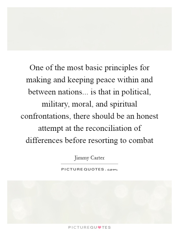 One of the most basic principles for making and keeping peace within and between nations... is that in political, military, moral, and spiritual confrontations, there should be an honest attempt at the reconciliation of differences before resorting to combat Picture Quote #1