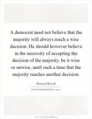 A democrat need not believe that the majority will always reach a wise decision. He should however believe in the necessity of accepting the decision of the majority, be it wise or unwise, until such a time that the majority reaches another decision Picture Quote #1