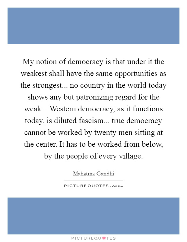 My notion of democracy is that under it the weakest shall have the same opportunities as the strongest... no country in the world today shows any but patronizing regard for the weak... Western democracy, as it functions today, is diluted fascism... true democracy cannot be worked by twenty men sitting at the center. It has to be worked from below, by the people of every village Picture Quote #1