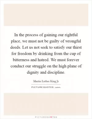 In the process of gaining our rightful place, we must not be guilty of wrongful deeds. Let us not seek to satisfy our thirst for freedom by drinking from the cup of bitterness and hatred. We must forever conduct our struggle on the high plane of dignity and discipline Picture Quote #1