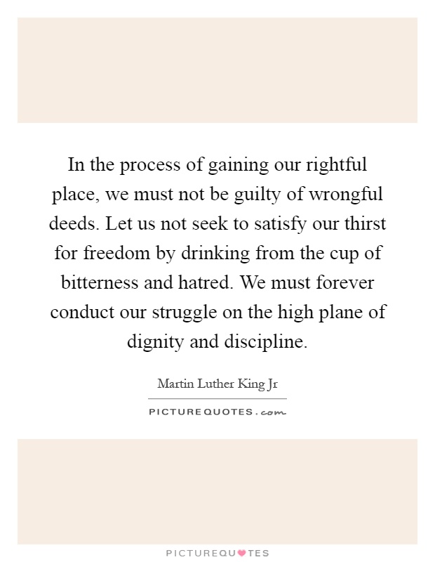 In the process of gaining our rightful place, we must not be guilty of wrongful deeds. Let us not seek to satisfy our thirst for freedom by drinking from the cup of bitterness and hatred. We must forever conduct our struggle on the high plane of dignity and discipline Picture Quote #1