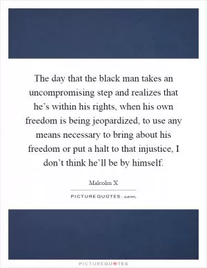 The day that the black man takes an uncompromising step and realizes that he’s within his rights, when his own freedom is being jeopardized, to use any means necessary to bring about his freedom or put a halt to that injustice, I don’t think he’ll be by himself Picture Quote #1