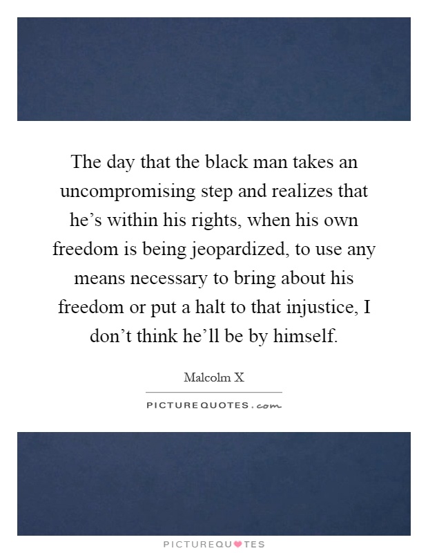 The day that the black man takes an uncompromising step and realizes that he's within his rights, when his own freedom is being jeopardized, to use any means necessary to bring about his freedom or put a halt to that injustice, I don't think he'll be by himself Picture Quote #1