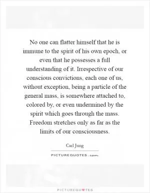 No one can flatter himself that he is immune to the spirit of his own epoch, or even that he possesses a full understanding of it. Irrespective of our conscious convictions, each one of us, without exception, being a particle of the general mass, is somewhere attached to, colored by, or even undermined by the spirit which goes through the mass. Freedom stretches only as far as the limits of our consciousness Picture Quote #1