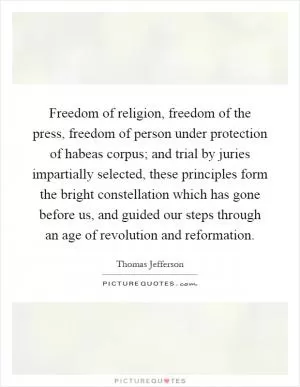 Freedom of religion, freedom of the press, freedom of person under protection of habeas corpus; and trial by juries impartially selected, these principles form the bright constellation which has gone before us, and guided our steps through an age of revolution and reformation Picture Quote #1