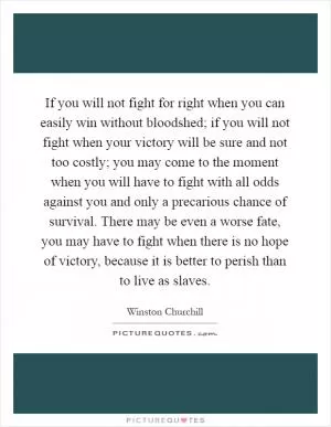 If you will not fight for right when you can easily win without bloodshed; if you will not fight when your victory will be sure and not too costly; you may come to the moment when you will have to fight with all odds against you and only a precarious chance of survival. There may be even a worse fate, you may have to fight when there is no hope of victory, because it is better to perish than to live as slaves Picture Quote #1