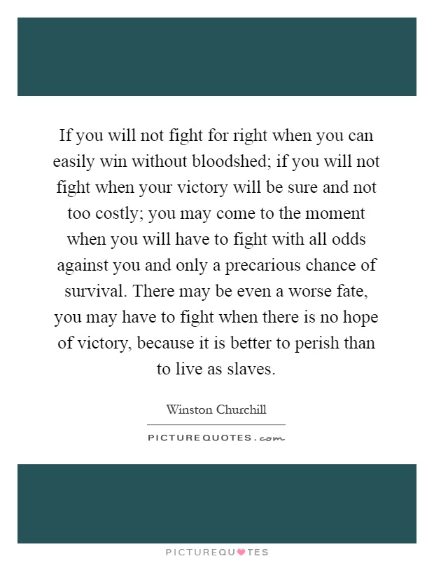 If you will not fight for right when you can easily win without bloodshed; if you will not fight when your victory will be sure and not too costly; you may come to the moment when you will have to fight with all odds against you and only a precarious chance of survival. There may be even a worse fate, you may have to fight when there is no hope of victory, because it is better to perish than to live as slaves Picture Quote #1