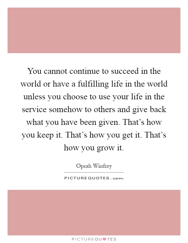 You cannot continue to succeed in the world or have a fulfilling life in the world unless you choose to use your life in the service somehow to others and give back what you have been given. That's how you keep it. That's how you get it. That's how you grow it Picture Quote #1