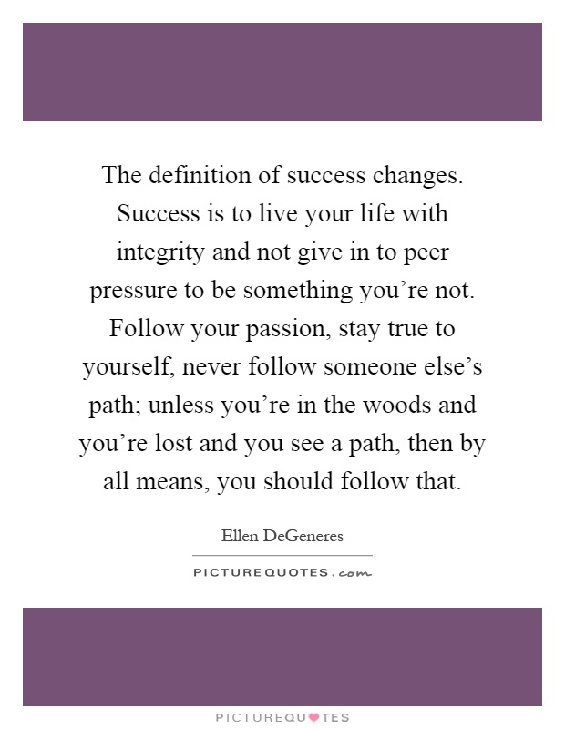 The definition of success changes. Success is to live your life with integrity and not give in to peer pressure to be something you're not. Follow your passion, stay true to yourself, never follow someone else's path; unless you're in the woods and you're lost and you see a path, then by all means, you should follow that Picture Quote #1