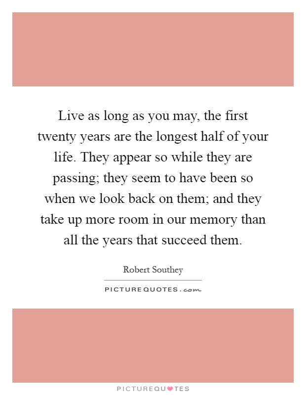 Live as long as you may, the first twenty years are the longest half of your life. They appear so while they are passing; they seem to have been so when we look back on them; and they take up more room in our memory than all the years that succeed them Picture Quote #1